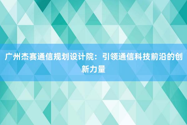 广州杰赛通信规划设计院：引领通信科技前沿的创新力量